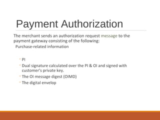 Payment Authorization
The merchant sends an authorization request message to the
payment gateway consisting of the following:
Purchase-related information
◦PI
◦Dual signature calculated over the PI & OI and signed with
customer’s private key.
◦The OI message digest (OIMD)
◦The digital envelop
 