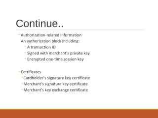 Continue..
◦Authorization-related information
An authorization block including:
◦A transaction ID
◦Signed with merchant’s private key
◦Encrypted one-time session key
◦Certificates
◦Cardholder’s signature key certificate
◦Merchant’s signature key certificate
◦Merchant’s key exchange certificate
 