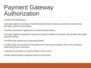 Payment Gateway
Authorization
• verifies all certificates
• decrypts digital envelope of authorization block to obtain symmetric key & then
decrypts authorization block
• verifies merchant's signature on authorization block
• decrypts digital envelope of payment block to obtain symmetric key & then decrypts
payment block
• verifies dual signature on payment block
• verifies that transaction ID received from merchant matches that in PI received
(indirectly) from customer
• requests & receives an authorization from issuer
• sends authorization response back to merchant
 