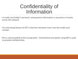 Confidentiality of
Information
• A credit card holder’s personal and payment information is secured as it travels
across the network.
• An interesting feature of SET is that the merchant never sees the credit card
number.
•This is only provided to the issuing bank. Conventional encryption using DES is used
to provide confidentiality.
 