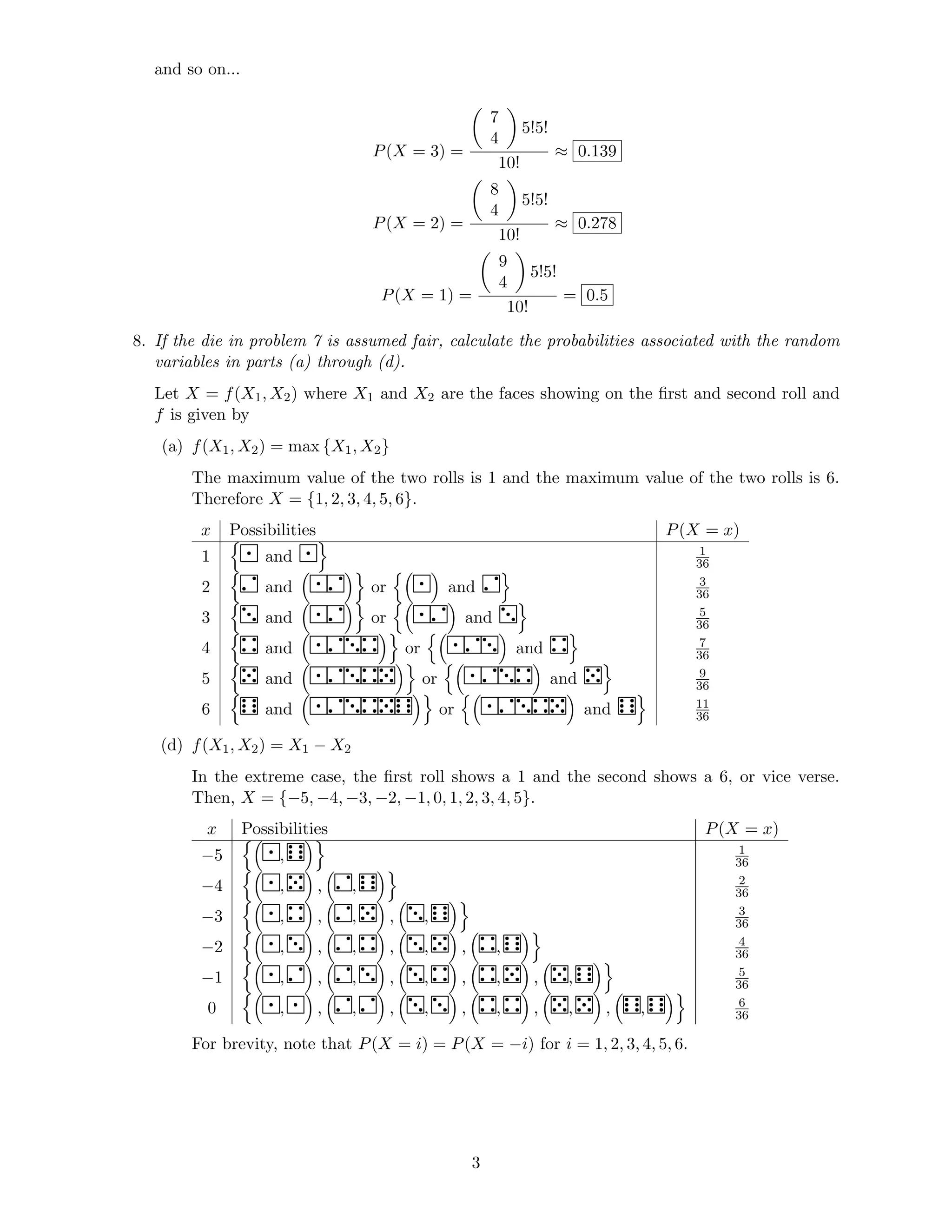 and so on...
P(X = 3) =
7
4
5!5!
10!
≈ 0.139
P(X = 2) =
8
4
5!5!
10!
≈ 0.278
P(X = 1) =
9
4
5!5!
10!
= 0.5
8. If the die in problem 7 is assumed fair, calculate the probabilities associated with the random
variables in parts (a) through (d).
Let X = f(X1, X2) where X1 and X2 are the faces showing on the ﬁrst and second roll and
f is given by
(a) f(X1, X2) = max {X1, X2}
The maximum value of the two rolls is 1 and the maximum value of the two rolls is 6.
Therefore X = {1, 2, 3, 4, 5, 6}.
x Possibilities P(X = x)
1 ¥ and ¥ 1
36
2 ¦ and ¥¦ or ¥ and ¦ 3
36
3 § and ¥¦ or ¥¦ and § 5
36
4 ¨ and ¥¦§¨ or ¥¦§ and ¨ 7
36
5 © and ¥¦§¨© or ¥¦§¨ and © 9
36
6  and ¥¦§¨© or ¥¦§¨© and  11
36
(d) f(X1, X2) = X1 − X2
In the extreme case, the ﬁrst roll shows a 1 and the second shows a 6, or vice verse.
Then, X = {−5, −4, −3, −2, −1, 0, 1, 2, 3, 4, 5}.
x Possibilities P(X = x)
−5 ¥,  1
36
−4 ¥, © , ¦,  2
36
−3 ¥, ¨ , ¦, © , §,  3
36
−2 ¥, § , ¦, ¨ , §, © , ¨,  4
36
−1 ¥, ¦ , ¦, § , §, ¨ , ¨, © , ©,  5
36
0 ¥, ¥ , ¦, ¦ , §, § , ¨, ¨ , ©, © , ,  6
36
For brevity, note that P(X = i) = P(X = −i) for i = 1, 2, 3, 4, 5, 6.
3
 