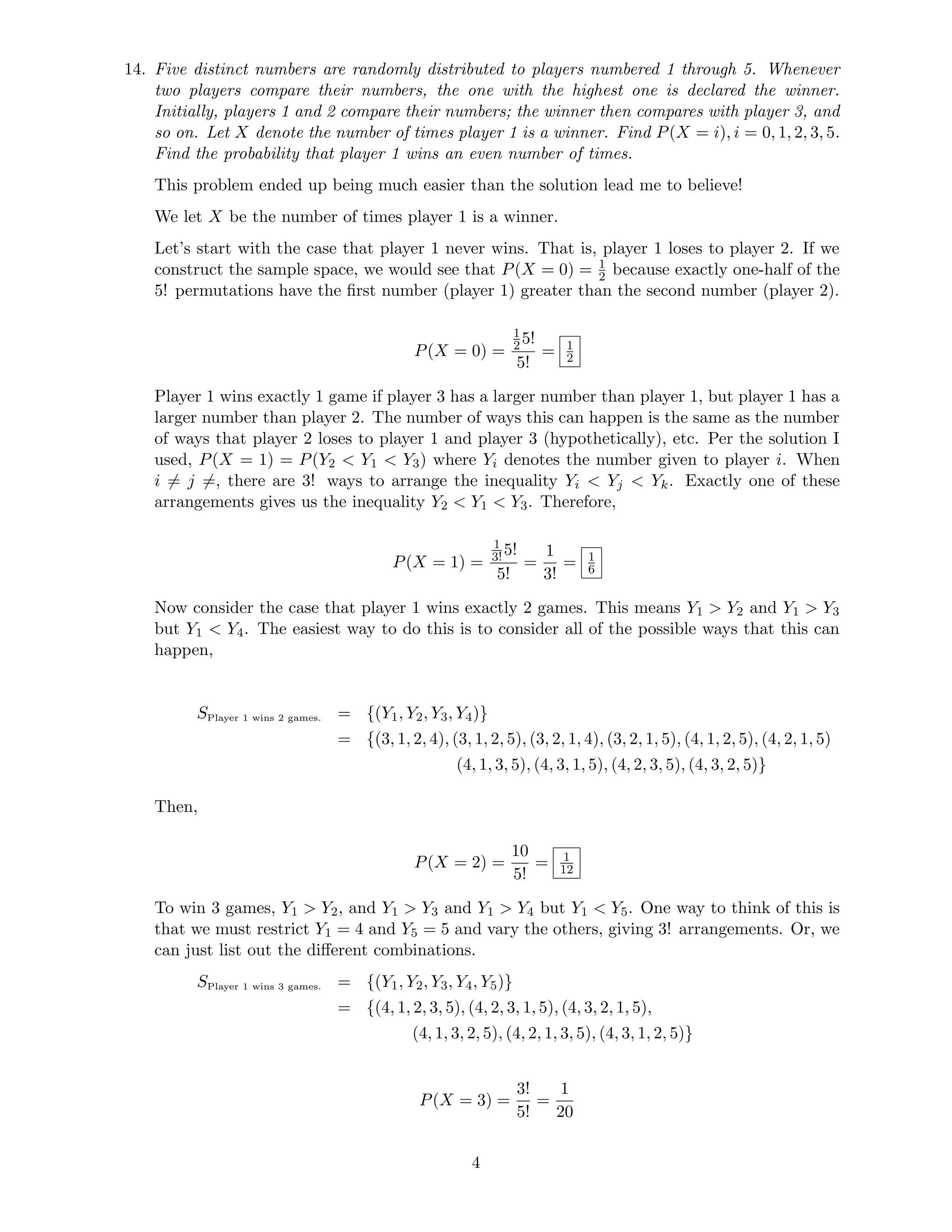 14. Five distinct numbers are randomly distributed to players numbered 1 through 5. Whenever
two players compare their numbers, the one with the highest one is declared the winner.
Initially, players 1 and 2 compare their numbers; the winner then compares with player 3, and
so on. Let X denote the number of times player 1 is a winner. Find P(X = i), i = 0, 1, 2, 3, 5.
Find the probability that player 1 wins an even number of times.
This problem ended up being much easier than the solution lead me to believe!
We let X be the number of times player 1 is a winner.
Let’s start with the case that player 1 never wins. That is, player 1 loses to player 2. If we
construct the sample space, we would see that P(X = 0) = 1
2 because exactly one-half of the
5! permutations have the ﬁrst number (player 1) greater than the second number (player 2).
P(X = 0) =
1
25!
5!
= 1
2
Player 1 wins exactly 1 game if player 3 has a larger number than player 1, but player 1 has a
larger number than player 2. The number of ways this can happen is the same as the number
of ways that player 2 loses to player 1 and player 3 (hypothetically), etc. Per the solution I
used, P(X = 1) = P(Y2  Y1  Y3) where Yi denotes the number given to player i. When
i = j =, there are 3! ways to arrange the inequality Yi  Yj  Yk. Exactly one of these
arrangements gives us the inequality Y2  Y1  Y3. Therefore,
P(X = 1) =
1
3!5!
5!
=
1
3!
= 1
6
Now consider the case that player 1 wins exactly 2 games. This means Y1  Y2 and Y1  Y3
but Y1  Y4. The easiest way to do this is to consider all of the possible ways that this can
happen,
SPlayer 1 wins 2 games. = {(Y1, Y2, Y3, Y4)}
= {(3, 1, 2, 4), (3, 1, 2, 5), (3, 2, 1, 4), (3, 2, 1, 5), (4, 1, 2, 5), (4, 2, 1, 5)
(4, 1, 3, 5), (4, 3, 1, 5), (4, 2, 3, 5), (4, 3, 2, 5)}
Then,
P(X = 2) =
10
5!
= 1
12
To win 3 games, Y1  Y2, and Y1  Y3 and Y1  Y4 but Y1  Y5. One way to think of this is
that we must restrict Y1 = 4 and Y5 = 5 and vary the others, giving 3! arrangements. Or, we
can just list out the diﬀerent combinations.
SPlayer 1 wins 3 games. = {(Y1, Y2, Y3, Y4, Y5)}
= {(4, 1, 2, 3, 5), (4, 2, 3, 1, 5), (4, 3, 2, 1, 5),
(4, 1, 3, 2, 5), (4, 2, 1, 3, 5), (4, 3, 1, 2, 5)}
P(X = 3) =
3!
5!
=
1
20
4
 