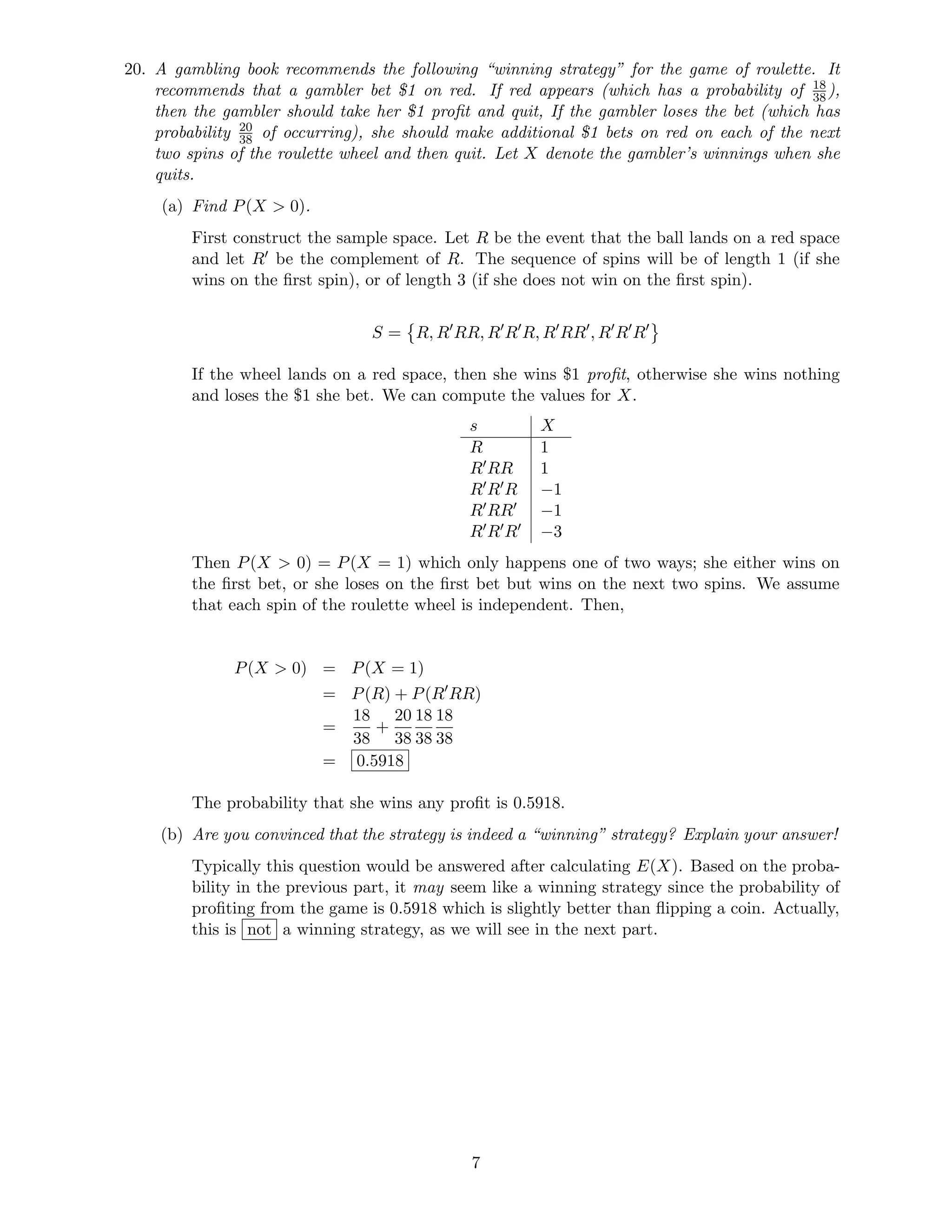 20. A gambling book recommends the following “winning strategy” for the game of roulette. It
recommends that a gambler bet $1 on red. If red appears (which has a probability of 18
38),
then the gambler should take her $1 proﬁt and quit, If the gambler loses the bet (which has
probability 20
38 of occurring), she should make additional $1 bets on red on each of the next
two spins of the roulette wheel and then quit. Let X denote the gambler’s winnings when she
quits.
(a) Find P(X  0).
First construct the sample space. Let R be the event that the ball lands on a red space
and let R be the complement of R. The sequence of spins will be of length 1 (if she
wins on the ﬁrst spin), or of length 3 (if she does not win on the ﬁrst spin).
S = R, R RR, R R R, R RR , R R R
If the wheel lands on a red space, then she wins $1 proﬁt, otherwise she wins nothing
and loses the $1 she bet. We can compute the values for X.
s X
R 1
R RR 1
R R R −1
R RR −1
R R R −3
Then P(X  0) = P(X = 1) which only happens one of two ways; she either wins on
the ﬁrst bet, or she loses on the ﬁrst bet but wins on the next two spins. We assume
that each spin of the roulette wheel is independent. Then,
P(X  0) = P(X = 1)
= P(R) + P(R RR)
=
18
38
+
20
38
18
38
18
38
= 0.5918
The probability that she wins any proﬁt is 0.5918.
(b) Are you convinced that the strategy is indeed a “winning” strategy? Explain your answer!
Typically this question would be answered after calculating E(X). Based on the proba-
bility in the previous part, it may seem like a winning strategy since the probability of
proﬁting from the game is 0.5918 which is slightly better than ﬂipping a coin. Actually,
this is not a winning strategy, as we will see in the next part.
7
 