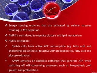  Energy sensing enzymes that are activated by cellular stresses
resulting in ATP depletion.
 AMPK is considered to regulate glucose and lipid metabolism
 AMPK-activation:-
 Switch cells from active ATP consumption (eg. fatty acid and
cholesterol biosynthesis) to active ATP production (eg. fatty acid and
glucose oxidation).
 AMPK switches on catabolic pathways that generate ATP, while
switching off ATP-consuming processes such as biosynthesis ,cell
growth and proliferation. 2
 