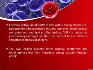  Chemical activation of AMPK in vivo with 5-aminoimidazole-4-
carboxamide ribonucleoside (AICAR) improves blood glucose
concentrations and lipid profiles, making AMPK an attractive
pharmacological target for the treatment of type 2 diabetes
and other metabolic disorders.
 The two leading diabetic drugs namely, metformin and
rosiglitazone show their metabolic effects partially through
AMPK.
3
 