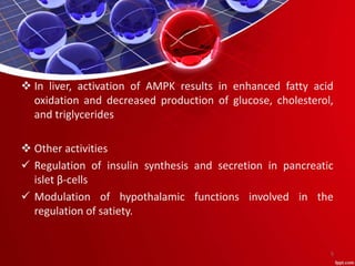  In liver, activation of AMPK results in enhanced fatty acid
oxidation and decreased production of glucose, cholesterol,
and triglycerides
 Other activities
 Regulation of insulin synthesis and secretion in pancreatic
islet β-cells
 Modulation of hypothalamic functions involved in the
regulation of satiety.
5
 