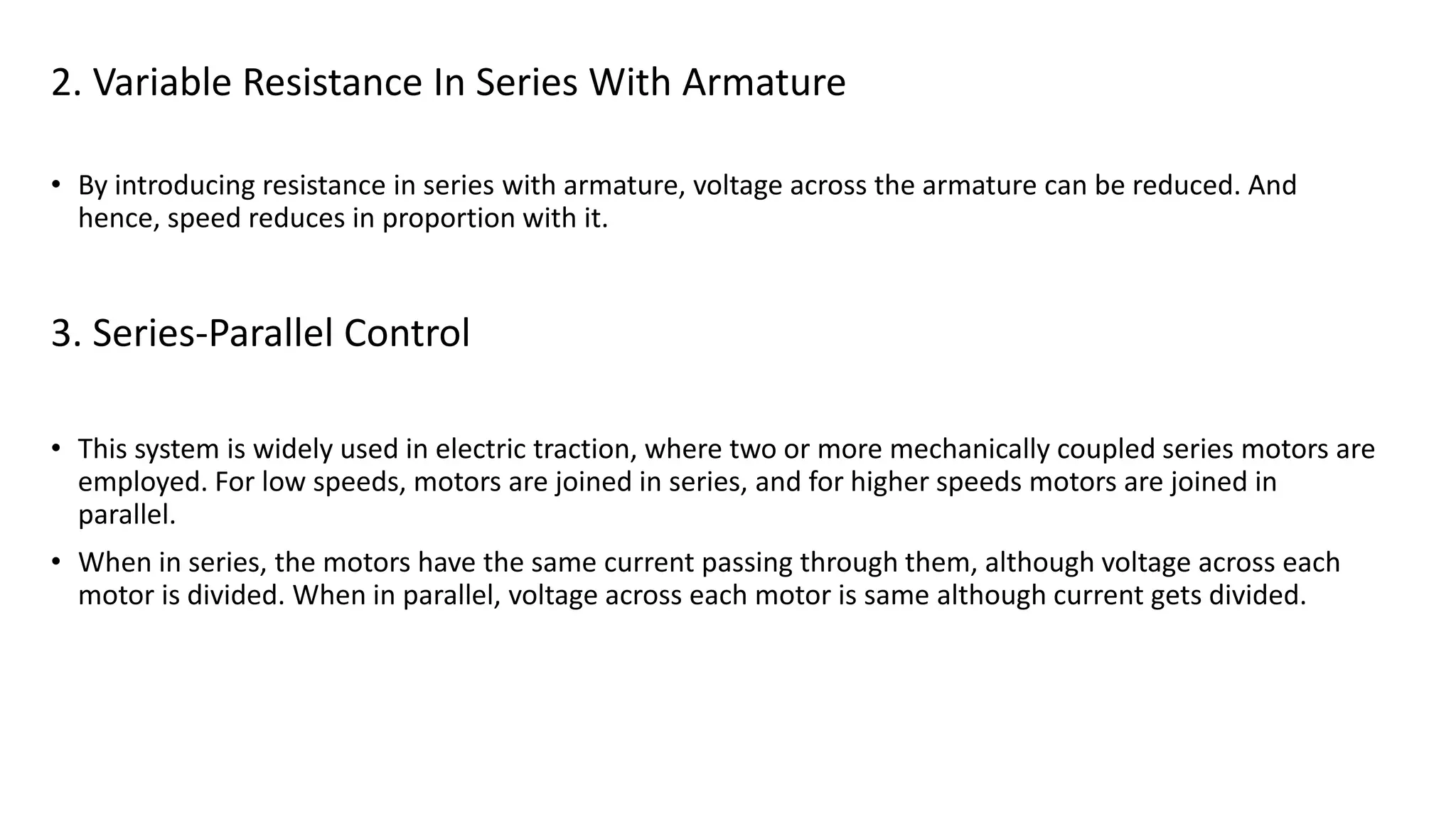 2. Variable Resistance In Series With Armature
• By introducing resistance in series with armature, voltage across the armature can be reduced. And
hence, speed reduces in proportion with it.
3. Series-Parallel Control
• This system is widely used in electric traction, where two or more mechanically coupled series motors are
employed. For low speeds, motors are joined in series, and for higher speeds motors are joined in
parallel.
• When in series, the motors have the same current passing through them, although voltage across each
motor is divided. When in parallel, voltage across each motor is same although current gets divided.
 