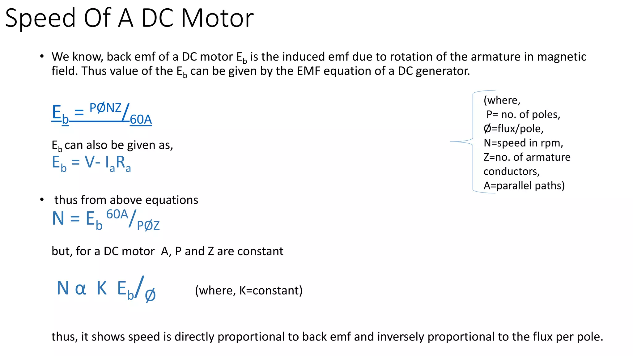 Speed Of A DC Motor
• We know, back emf of a DC motor Eb is the induced emf due to rotation of the armature in magnetic
field. Thus value of the Eb can be given by the EMF equation of a DC generator.
Eb = PØNZ/60A
Eb can also be given as,
Eb = V- IaRa
• thus from above equations
N = Eb
60A/PØZ
but, for a DC motor A, P and Z are constant
N α K Eb/Ø (where, K=constant)
thus, it shows speed is directly proportional to back emf and inversely proportional to the flux per pole.
(where,
P= no. of poles,
Ø=flux/pole,
N=speed in rpm,
Z=no. of armature
conductors,
A=parallel paths)
 