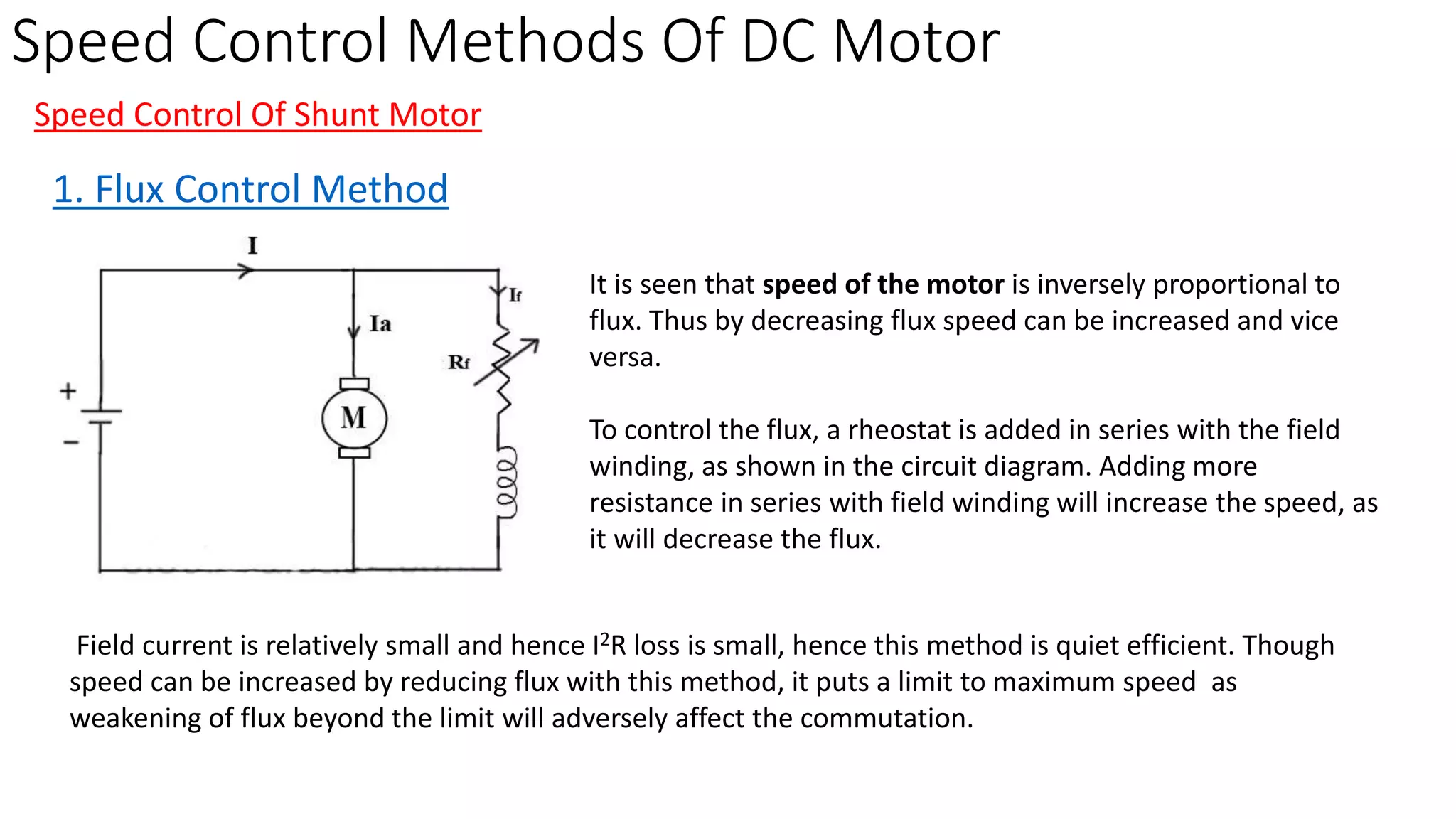 Speed Control Methods Of DC Motor
Speed Control Of Shunt Motor
1. Flux Control Method
It is seen that speed of the motor is inversely proportional to
flux. Thus by decreasing flux speed can be increased and vice
versa.
To control the flux, a rheostat is added in series with the field
winding, as shown in the circuit diagram. Adding more
resistance in series with field winding will increase the speed, as
it will decrease the flux.
Field current is relatively small and hence I2R loss is small, hence this method is quiet efficient. Though
speed can be increased by reducing flux with this method, it puts a limit to maximum speed as
weakening of flux beyond the limit will adversely affect the commutation.
 
