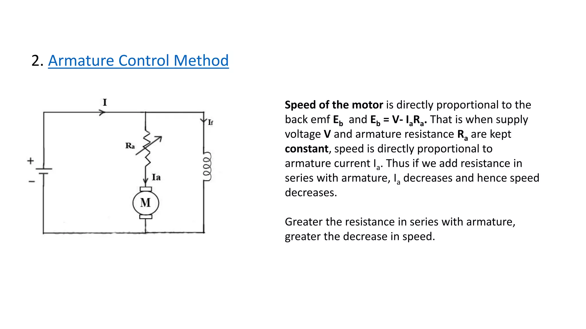 2. Armature Control Method
Speed of the motor is directly proportional to the
back emf Eb and Eb = V- IaRa. That is when supply
voltage V and armature resistance Ra are kept
constant, speed is directly proportional to
armature current Ia. Thus if we add resistance in
series with armature, Ia decreases and hence speed
decreases.
Greater the resistance in series with armature,
greater the decrease in speed.
 