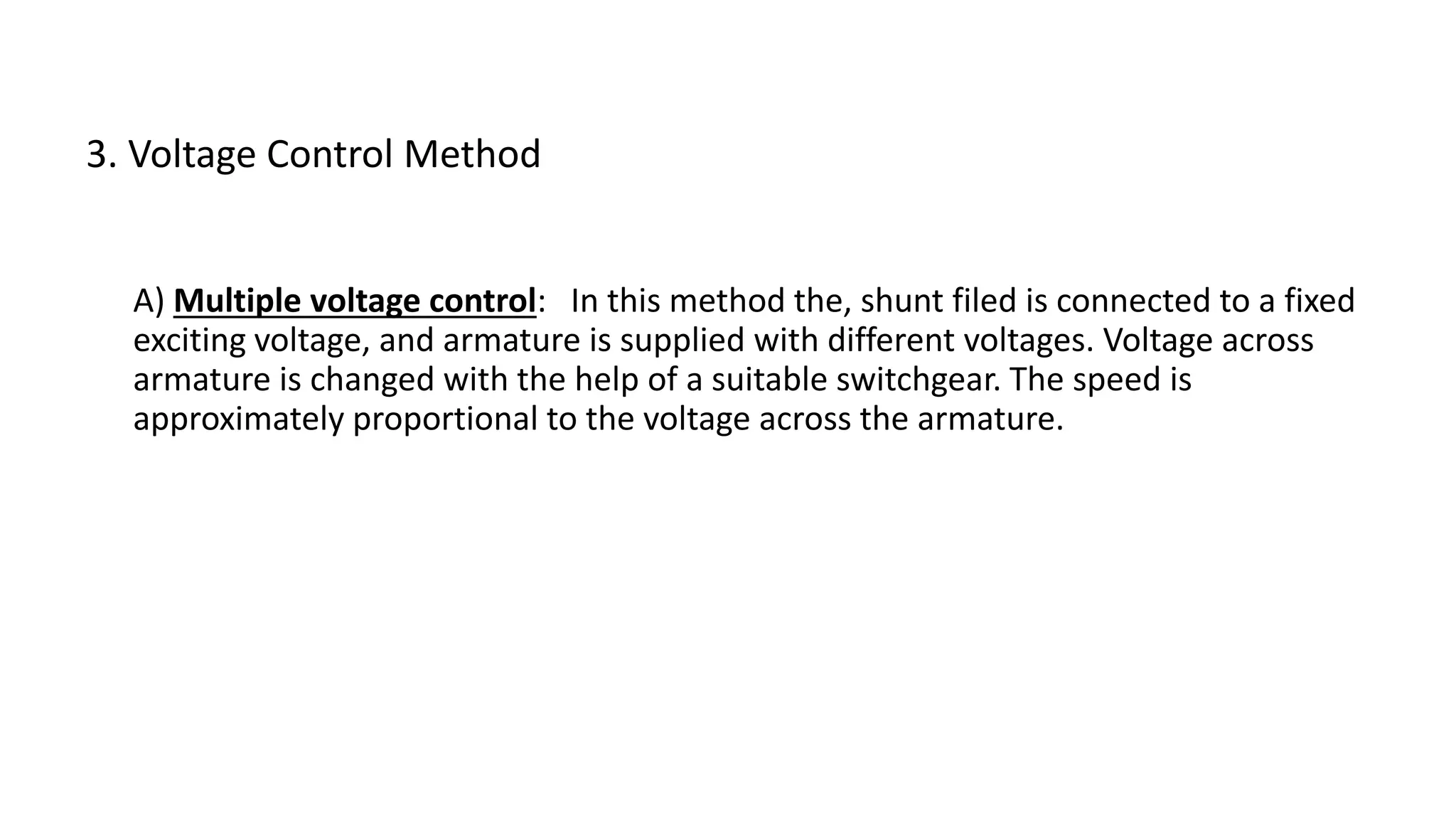 A) Multiple voltage control: In this method the, shunt filed is connected to a fixed
exciting voltage, and armature is supplied with different voltages. Voltage across
armature is changed with the help of a suitable switchgear. The speed is
approximately proportional to the voltage across the armature.
3. Voltage Control Method
 