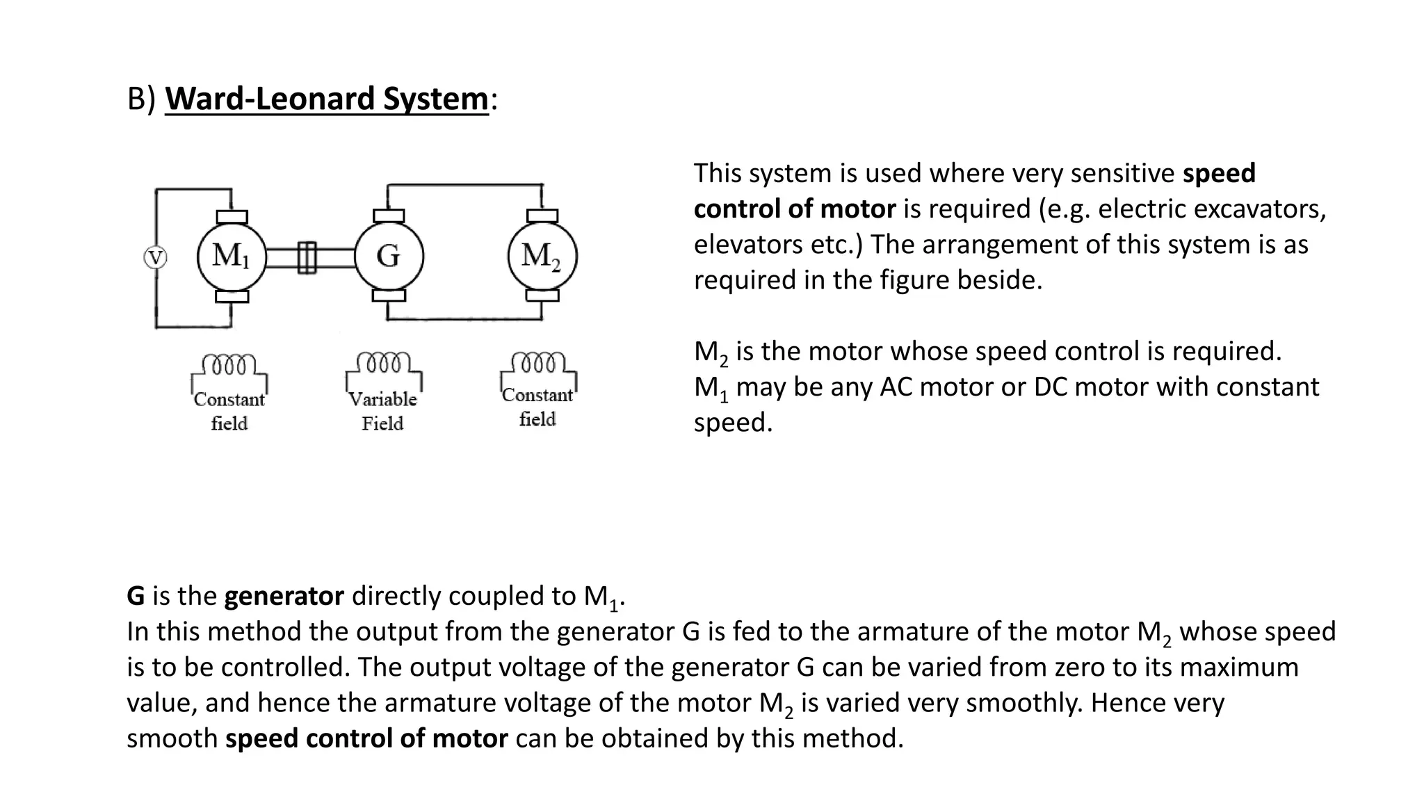 B) Ward-Leonard System:
This system is used where very sensitive speed
control of motor is required (e.g. electric excavators,
elevators etc.) The arrangement of this system is as
required in the figure beside.
M2 is the motor whose speed control is required.
M1 may be any AC motor or DC motor with constant
speed.
G is the generator directly coupled to M1.
In this method the output from the generator G is fed to the armature of the motor M2 whose speed
is to be controlled. The output voltage of the generator G can be varied from zero to its maximum
value, and hence the armature voltage of the motor M2 is varied very smoothly. Hence very
smooth speed control of motor can be obtained by this method.
 