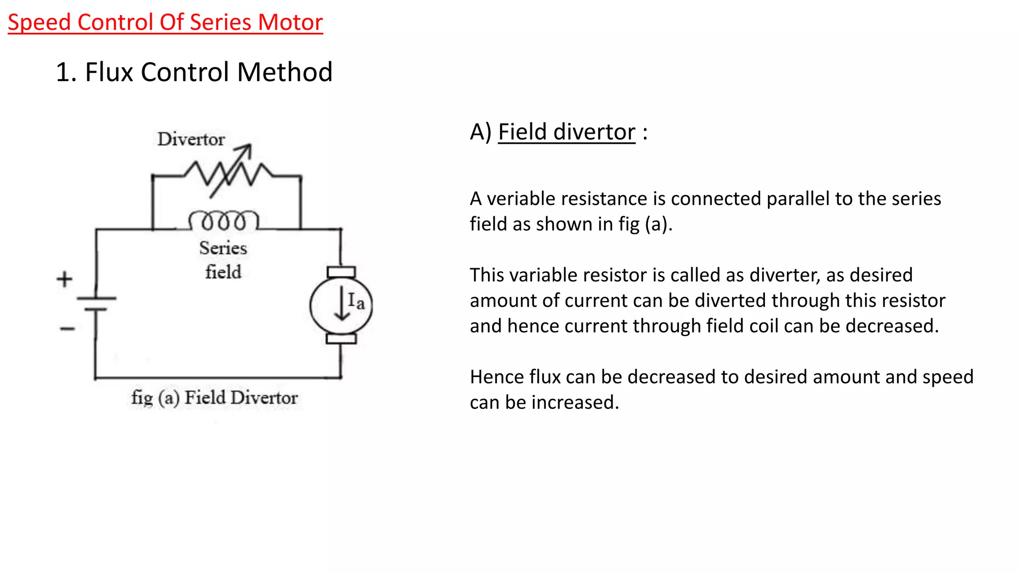 Speed Control Of Series Motor
1. Flux Control Method
A veriable resistance is connected parallel to the series
field as shown in fig (a).
This variable resistor is called as diverter, as desired
amount of current can be diverted through this resistor
and hence current through field coil can be decreased.
Hence flux can be decreased to desired amount and speed
can be increased.
A) Field divertor :
 