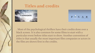 Titles and credits
. Most of the psychological thrillers have their credits done over a
black screen. It is also common for some films to start with a
particular event before titles start to show. Another convention of
titles is that usually the most important film companies or actors in
the film are shown first in the credits.
 