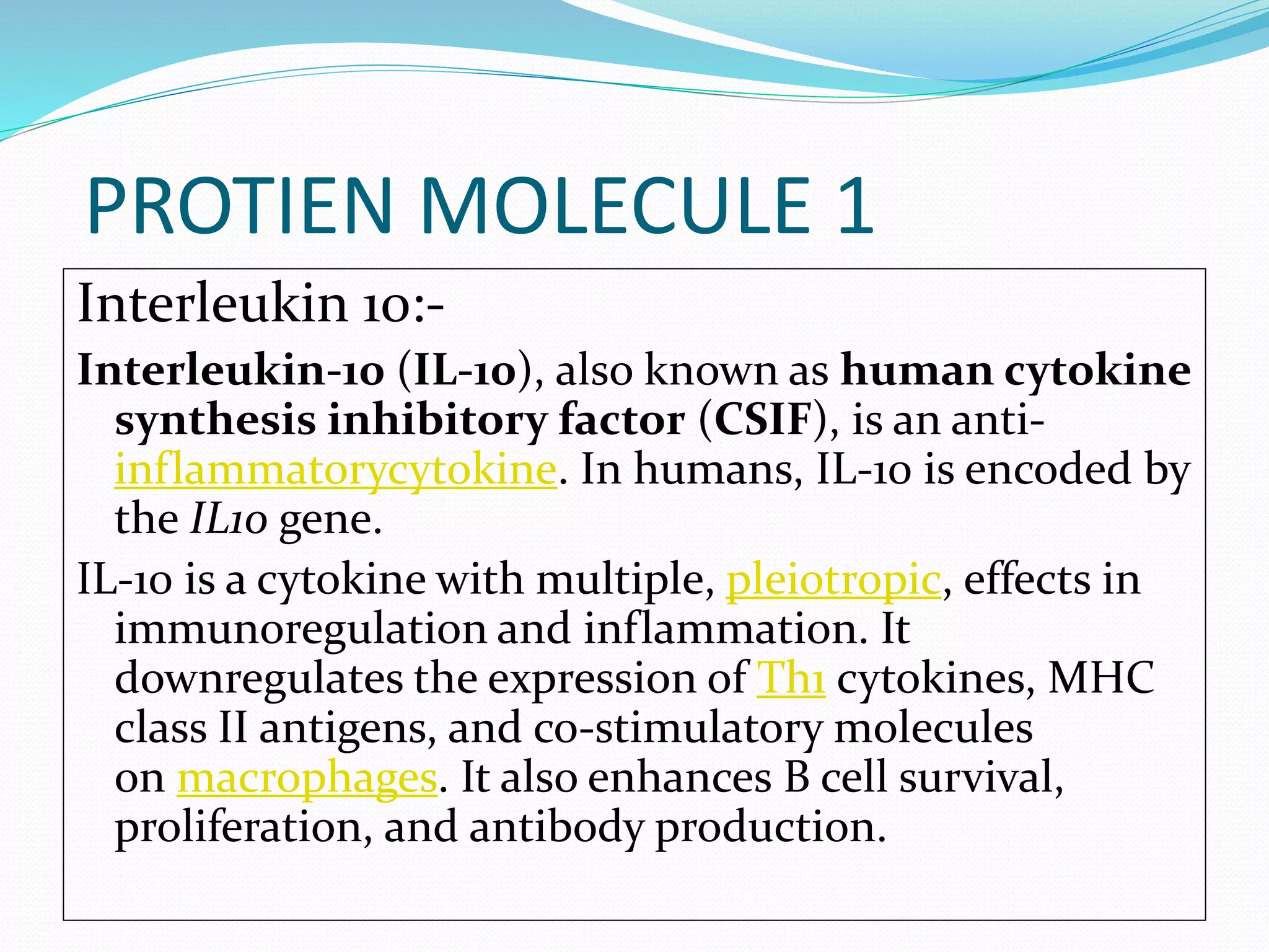 PROTIEN MOLECULE 1
Interleukin 10:-
Interleukin-10 (IL-10), also known as human cytokine
synthesis inhibitory factor (CSIF), is an anti-
inflammatorycytokine. In humans, IL-10 is encoded by
the IL10 gene.
IL-10 is a cytokine with multiple, pleiotropic, effects in
immunoregulation and inflammation. It
downregulates the expression of Th1 cytokines, MHC
class II antigens, and co-stimulatory molecules
on macrophages. It also enhances B cell survival,
proliferation, and antibody production.
 