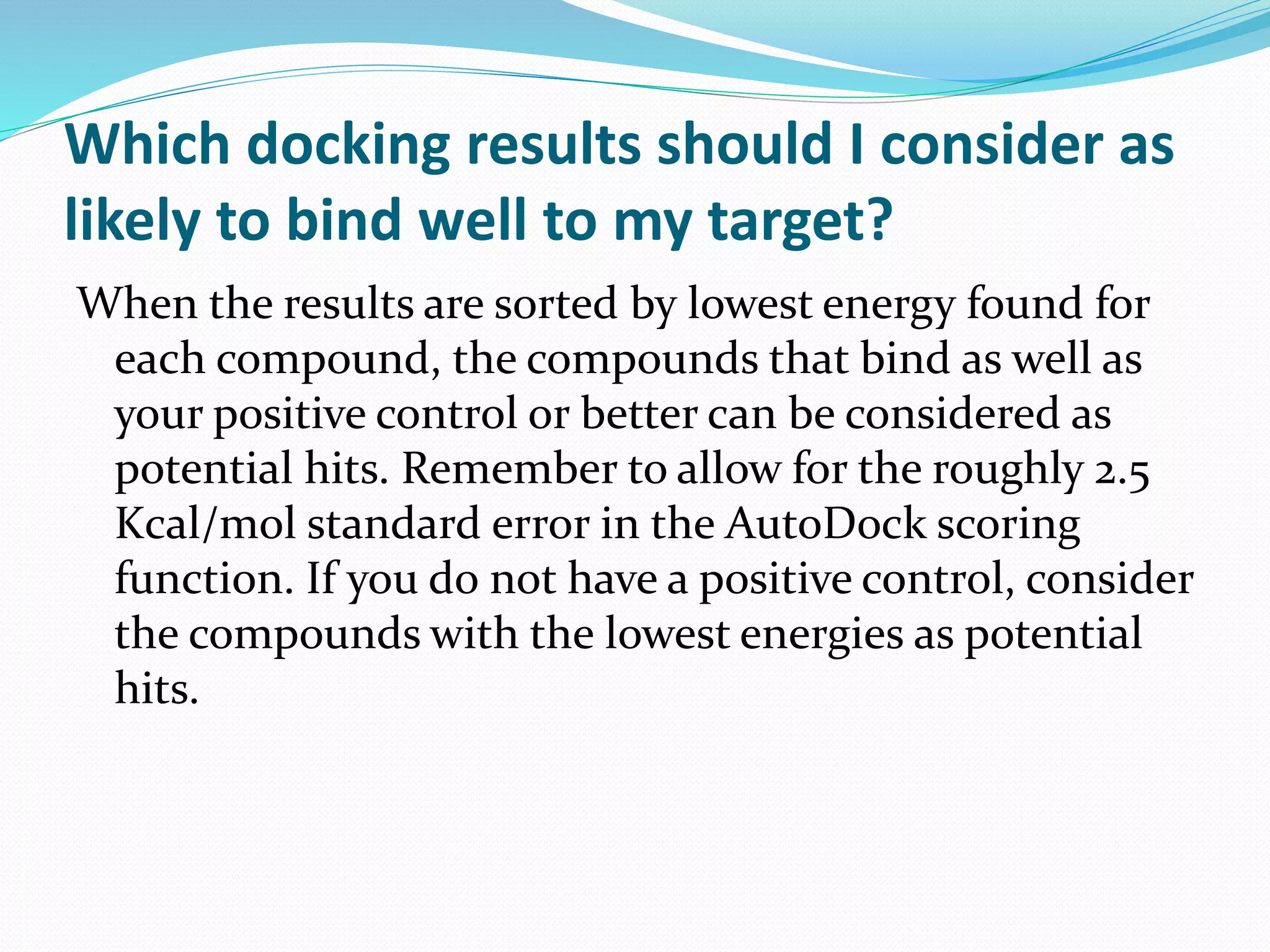 Which docking results should I consider as
likely to bind well to my target?
When the results are sorted by lowest energy found for
each compound, the compounds that bind as well as
your positive control or better can be considered as
potential hits. Remember to allow for the roughly 2.5
Kcal/mol standard error in the AutoDock scoring
function. If you do not have a positive control, consider
the compounds with the lowest energies as potential
hits.
 