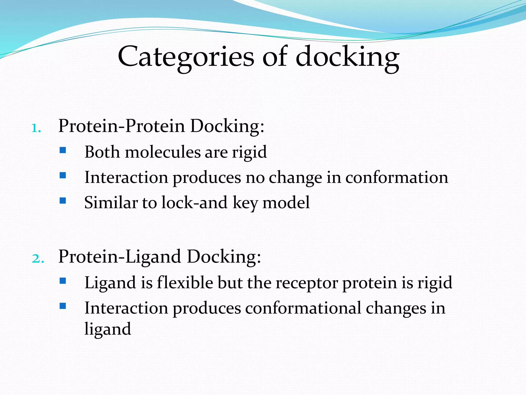 1. Protein-Protein Docking:
 Both molecules are rigid
 Interaction produces no change in conformation
 Similar to lock-and key model
2. Protein-Ligand Docking:
 Ligand is flexible but the receptor protein is rigid
 Interaction produces conformational changes in
ligand
Categories of docking
 