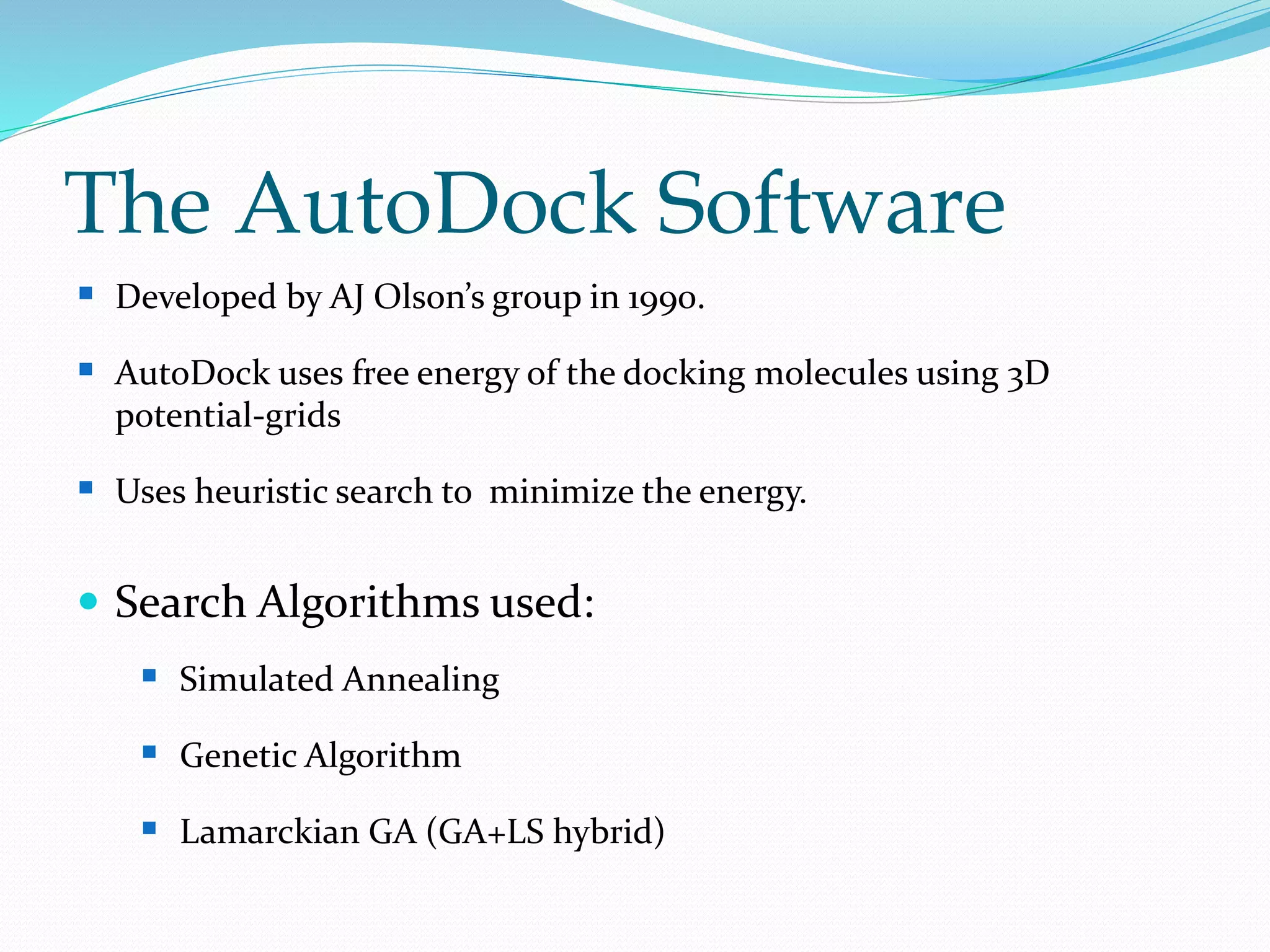 The AutoDock Software
 Developed by AJ Olson’s group in 1990.
 AutoDock uses free energy of the docking molecules using 3D
potential-grids
 Uses heuristic search to minimize the energy.
 Search Algorithms used:
 Simulated Annealing
 Genetic Algorithm
 Lamarckian GA (GA+LS hybrid)
 