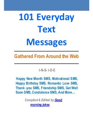 101 Everyday
Text
Messages
Gathered From Around the Web
I-N-S- I-D-E
Happy New Month SMS, Motivational SMS,
Happy Birthday SMS, Romantic Love SMS,
Thank -you SMS, Friendship SMS, Get Well
Soon SMS, Condolence SMS, And More…
Compiled & Edited by Good
morning jokes
 