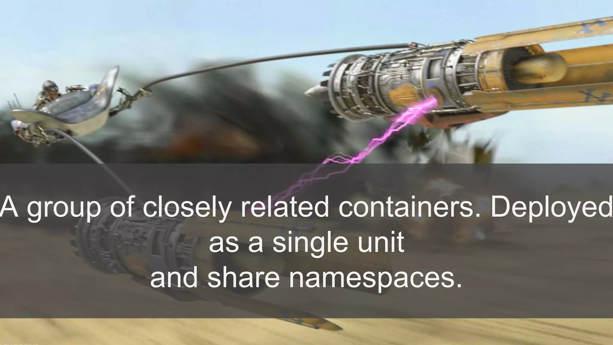 A group of closely related containers. Deployed
as a single unit
and share namespaces.
 