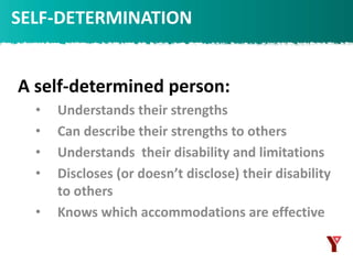 A self-determined person:
• Understands their strengths
• Can describe their strengths to others
• Understands their disability and limitations
• Discloses (or doesn’t disclose) their disability
to others
• Knows which accommodations are effective
SELF-DETERMINATION
 
