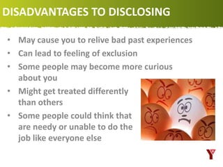 DISADVANTAGES TO DISCLOSING
• May cause you to relive bad past experiences
• Can lead to feeling of exclusion
• Some people may become more curious
about you
• Might get treated differently
than others
• Some people could think that you
are needy or unable to do the
job like everyone else
 