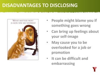 DISADVANTAGES TO DISCLOSING
• People might blame you if
something goes wrong
• Can bring up feelings about
your self-image
• May cause you to be
overlooked for a job or
promotion
• It can be difficult and
embarrassing
 