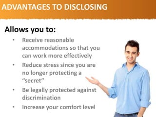 ADVANTAGES TO DISCLOSING
Allows you to:
• Receive reasonable
accommodations so that you
can work more effectively
• Reduce stress since you are
no longer protecting a
“secret”
• Be legally protected against
discrimination
• Increase your comfort level
 