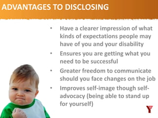 ADVANTAGES TO DISCLOSING
• Have a clearer impression of what
kinds of expectations people may
have of you and your disability
• Ensures you are getting what you
need to be successful
• Greater freedom to communicate
should you face changes on the job
• Improves self-image though self-
advocacy (being able to stand up
for yourself)
 