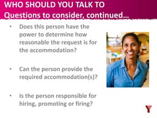 • Does this person have the
power to determine how
reasonable the request is for
the accommodation?
• Can the person provide the
required accommodation(s)?
• Is the person responsible for
hiring, promoting or firing?
WHO SHOULD YOU TALK TO
Questions to consider, continued…
 
