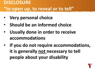 DISCLOSURE
“to open up, to reveal or to tell”
• Very personal choice
• Should be an informed choice
• Usually done in order to receive
accommodations
• If you do not require accommodations,
it is generally not necessary to tell
people about your disability
 