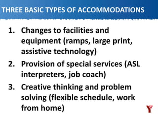 THREE BASIC TYPES OF ACCOMMODATIONS
1. Changes to facilities and
equipment (ramps, large print,
assistive technology)
2. Provision of special services (ASL
interpreters, job coach)
3. Creative thinking and problem
solving (flexible schedule, work
from home)
 