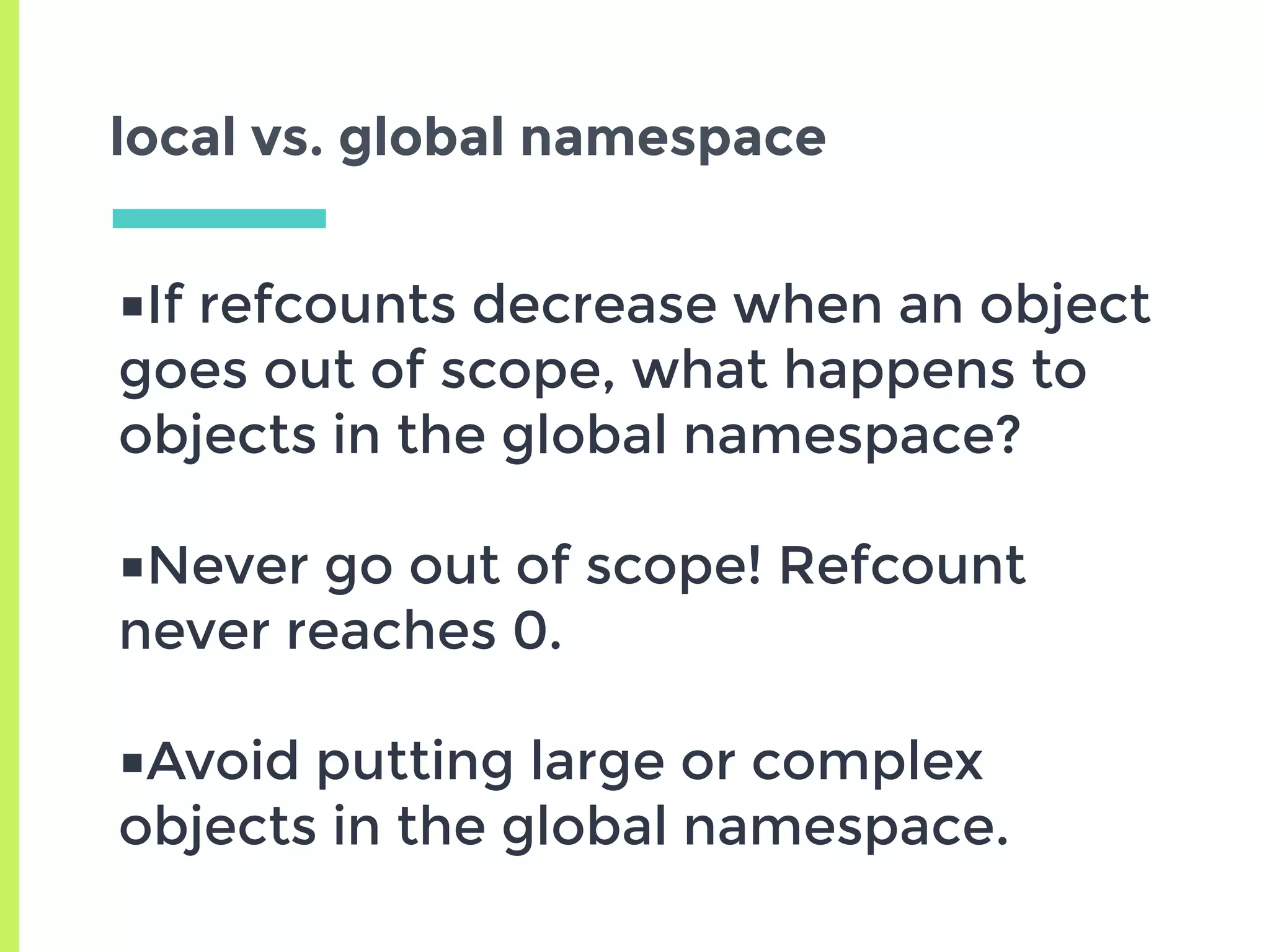local vs. global namespace
■If refcounts decrease when an object
goes out of scope, what happens to
objects in the global namespace?
■Never go out of scope! Refcount
never reaches 0.
■Avoid putting large or complex
objects in the global namespace.
 