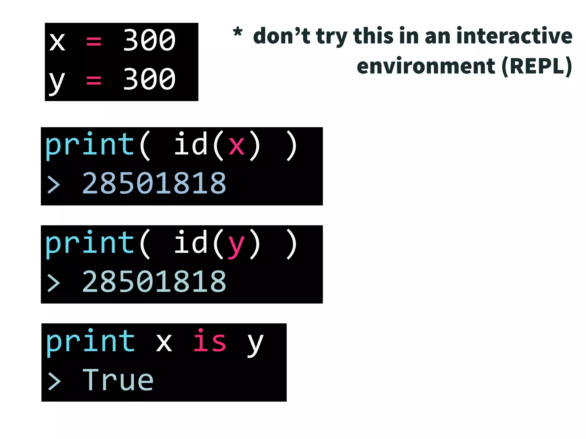x	=	300	
y	=	300
print(	id(x)	)	
>	28501818
print(	id(y)	)	
>	28501818
print	x	is	y	
>	True
* don’t try this in an interactive
environment (REPL)
 