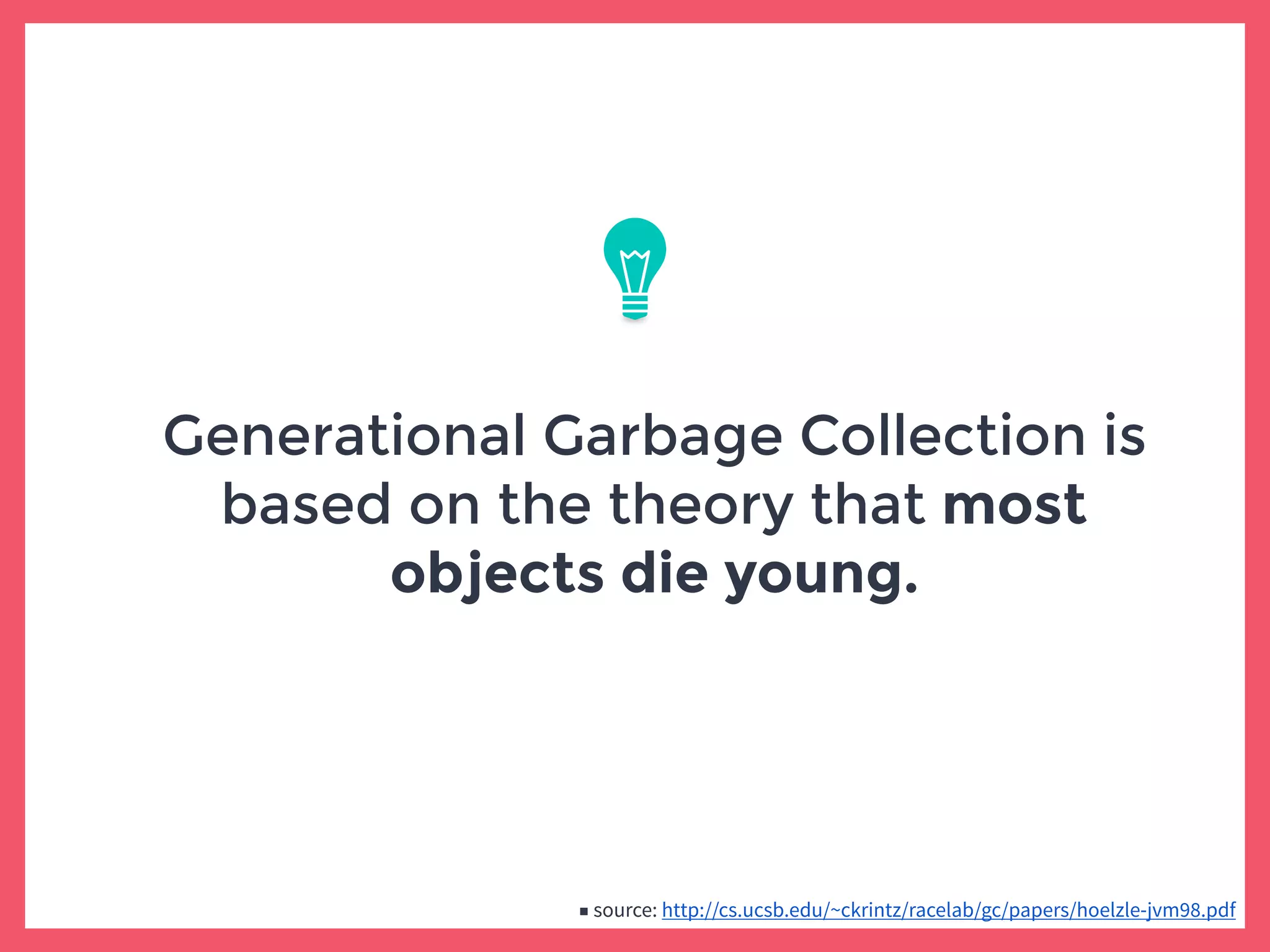 Generational Garbage Collection is
based on the theory that most
objects die young.
■ source: http://cs.ucsb.edu/~ckrintz/racelab/gc/papers/hoelzle-jvm98.pdf
 