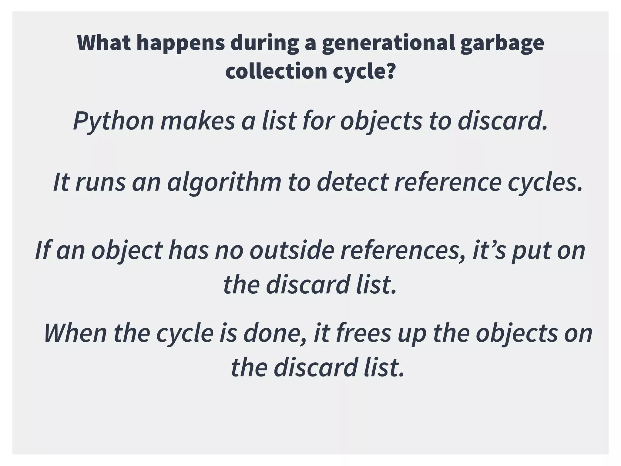 What happens during a generational garbage
collection cycle?
Python makes a list for objects to discard.
It runs an algorithm to detect reference cycles.
If an object has no outside references, it’s put on
the discard list.
When the cycle is done, it frees up the objects on
the discard list.
 