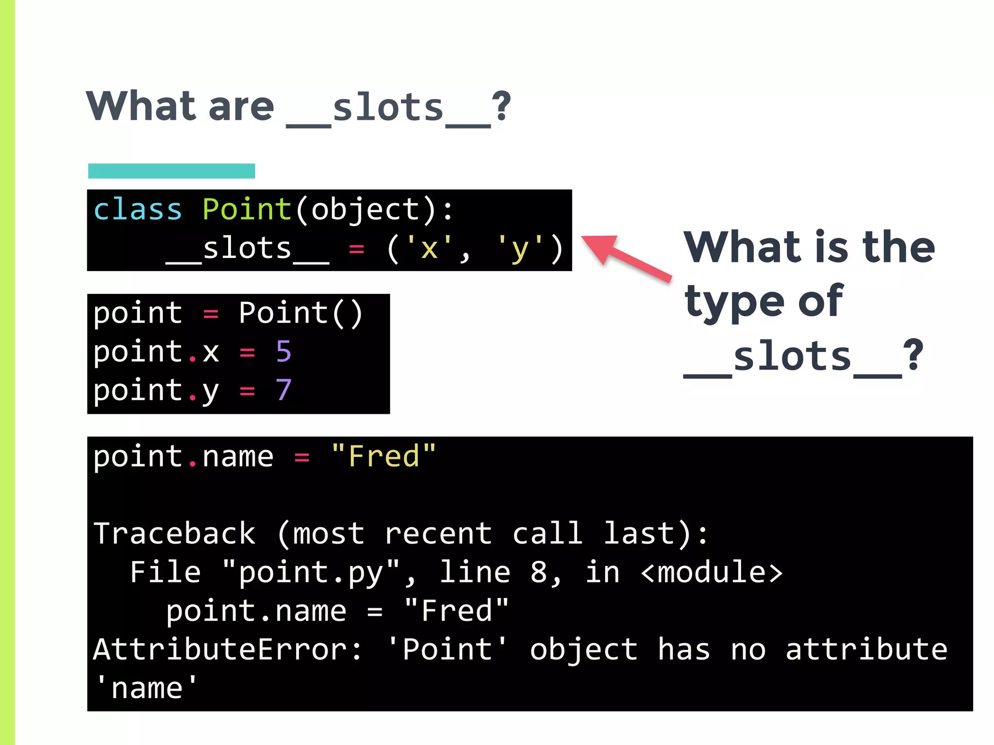 class	Point(object):	
				__slots__	=	('x',	'y')
What are __slots__?
What is the
type of
__slots__?
point.name	=	"Fred"	
Traceback	(most	recent	call	last):	
		File	"point.py",	line	8,	in	<module>	
				point.name	=	"Fred"	
AttributeError:	'Point'	object	has	no	attribute	
'name'
point	=	Point()	
point.x	=	5	
point.y	=	7
 