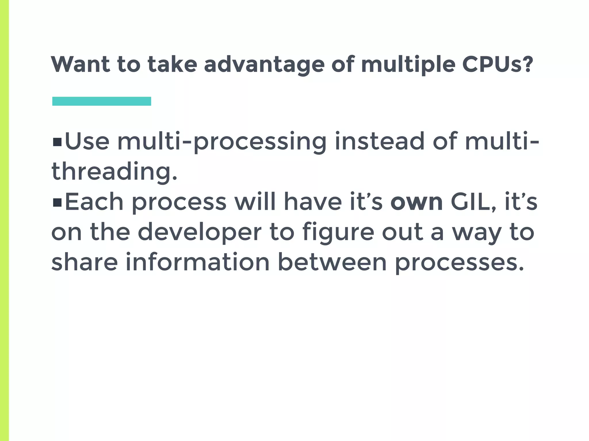 ■Use multi-processing instead of multi-
threading.
■Each process will have it’s own GIL, it’s
on the developer to figure out a way to
share information between processes.
Want to take advantage of multiple CPUs?
 