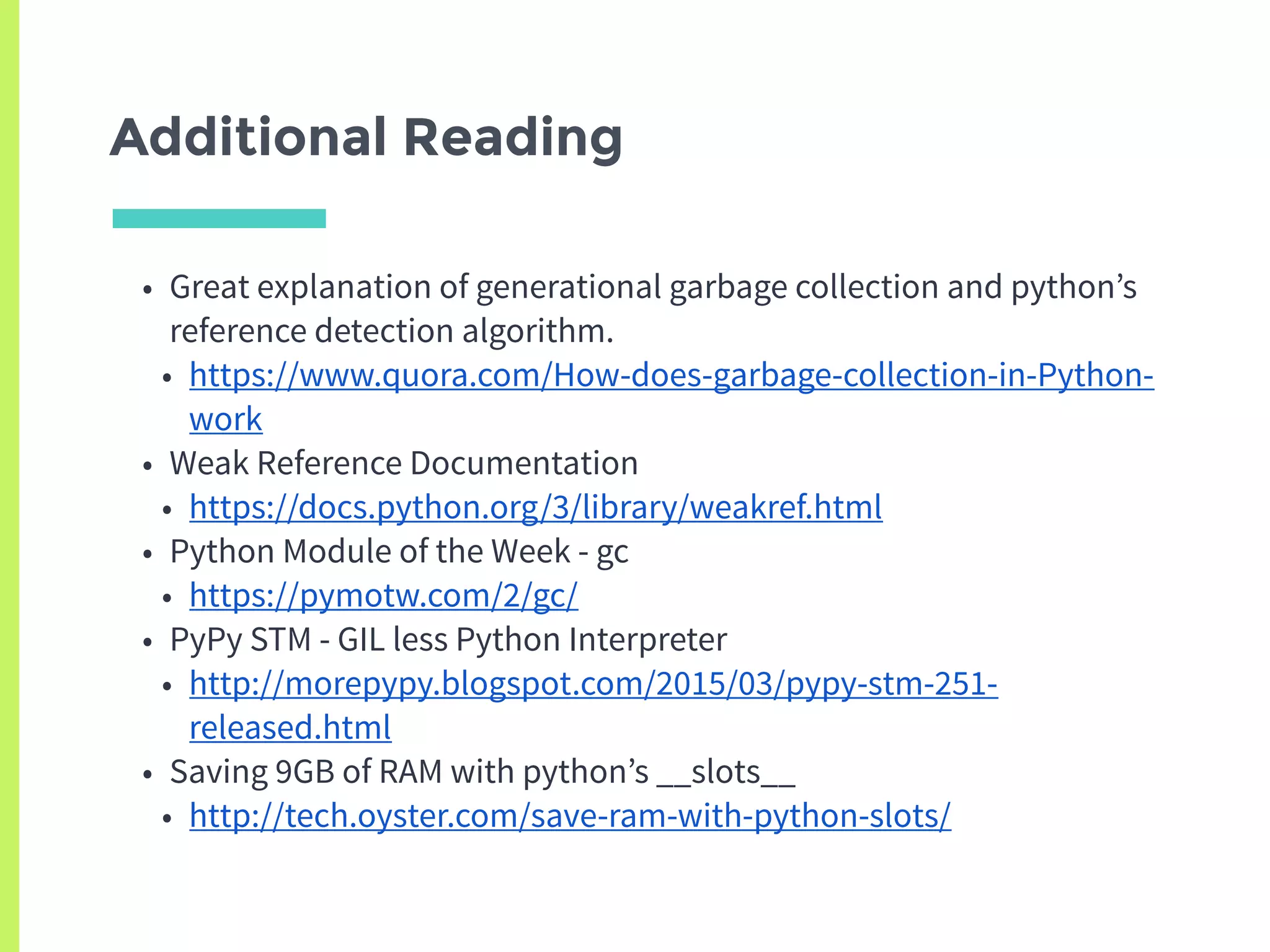 Additional Reading
• Great explanation of generational garbage collection and python’s
reference detection algorithm.
• https://www.quora.com/How-does-garbage-collection-in-Python-
work
• Weak Reference Documentation
• https://docs.python.org/3/library/weakref.html
• Python Module of the Week - gc
• https://pymotw.com/2/gc/
• PyPy STM - GIL less Python Interpreter
• http://morepypy.blogspot.com/2015/03/pypy-stm-251-
released.html
• Saving 9GB of RAM with python’s __slots__
• http://tech.oyster.com/save-ram-with-python-slots/
 