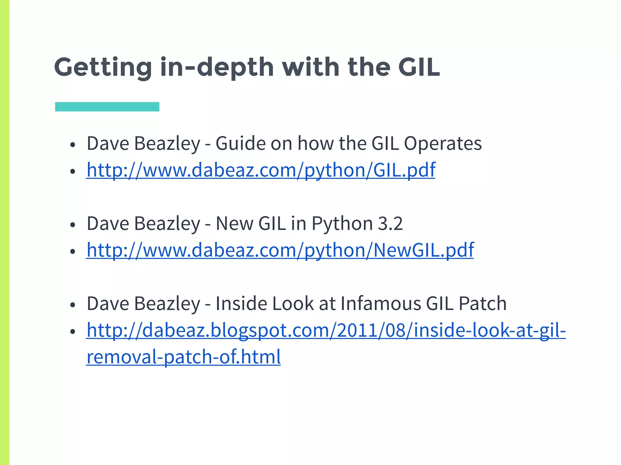 Getting in-depth with the GIL
• Dave Beazley - Guide on how the GIL Operates
• http://www.dabeaz.com/python/GIL.pdf
• Dave Beazley - New GIL in Python 3.2
• http://www.dabeaz.com/python/NewGIL.pdf
• Dave Beazley - Inside Look at Infamous GIL Patch
• http://dabeaz.blogspot.com/2011/08/inside-look-at-gil-
removal-patch-of.html
 