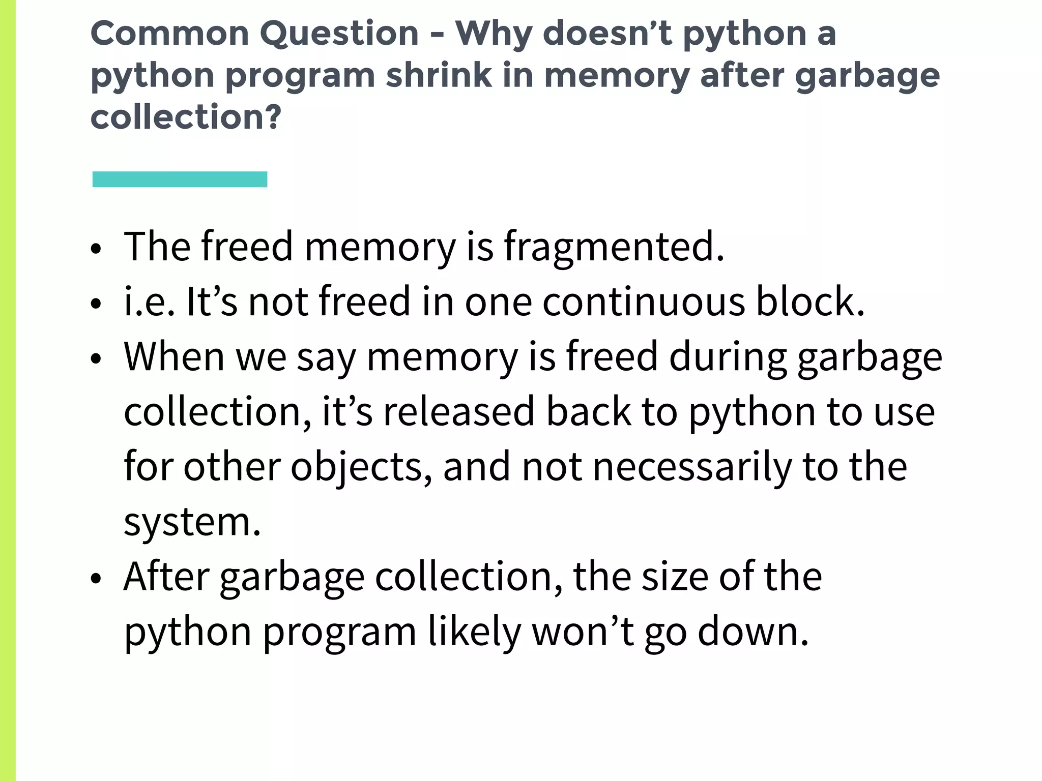Common Question - Why doesn’t python a
python program shrink in memory after garbage
collection?
• The freed memory is fragmented.
• i.e. It’s not freed in one continuous block.
• When we say memory is freed during garbage
collection, it’s released back to python to use
for other objects, and not necessarily to the
system.
• After garbage collection, the size of the
python program likely won’t go down.
 