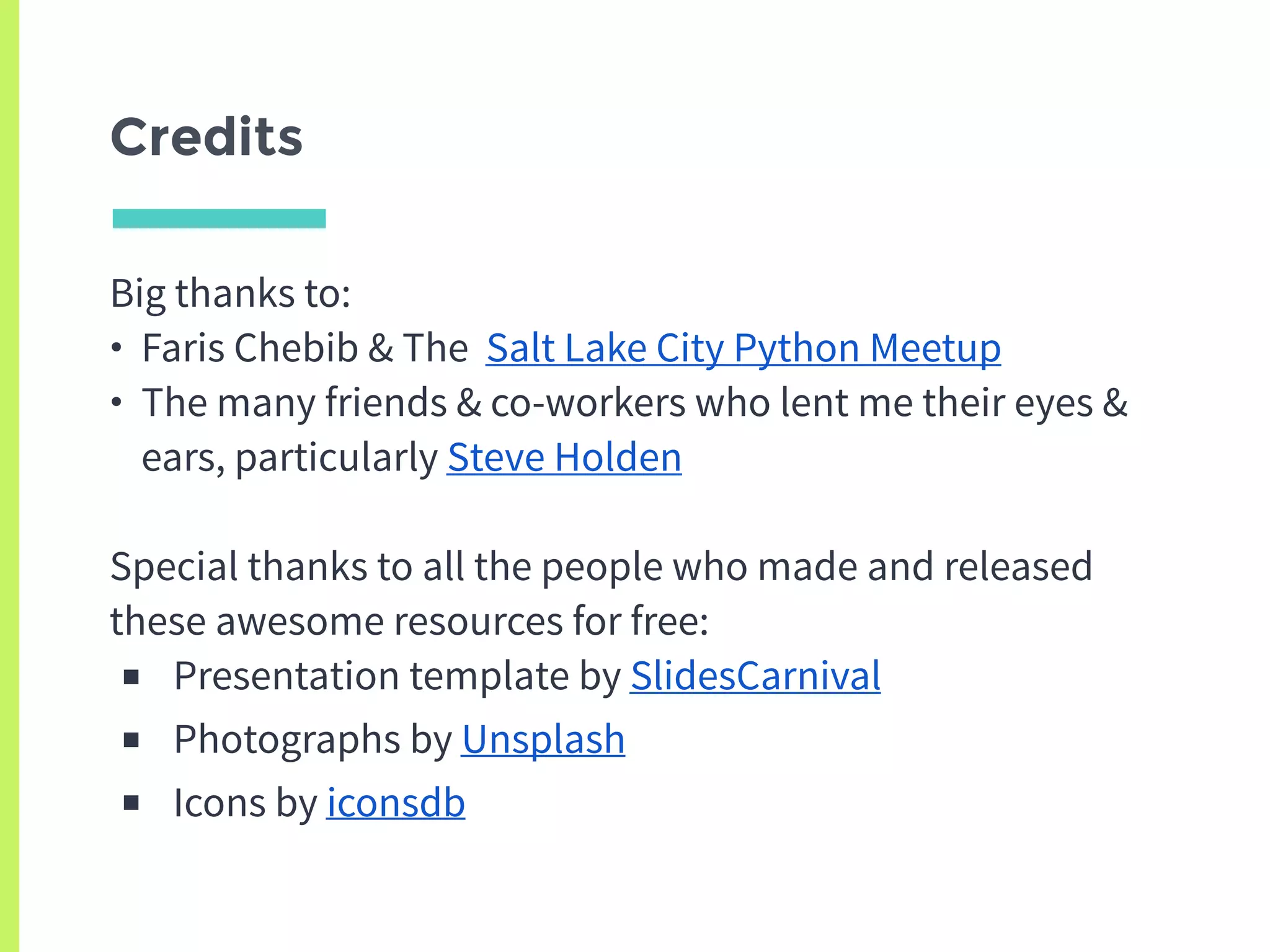Credits
Big thanks to:
• Faris Chebib & The Salt Lake City Python Meetup
• The many friends & co-workers who lent me their eyes &
ears, particularly Steve Holden
Special thanks to all the people who made and released
these awesome resources for free:
■ Presentation template by SlidesCarnival
■ Photographs by Unsplash
■ Icons by iconsdb
 