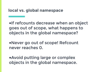 local vs. global namespace
■If refcounts decrease when an object
goes out of scope, what happens to
objects in the global namespace?
■Never go out of scope! Refcount
never reaches 0.
■Avoid putting large or complex
objects in the global namespace.
 