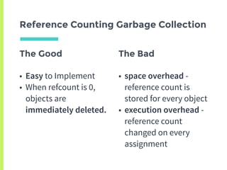 The Good
• Easy to Implement
• When refcount is 0,
objects are
immediately deleted.
Reference Counting Garbage Collection
The Bad
• space overhead -
reference count is
stored for every object
• execution overhead -
reference count
changed on every
assignment
 