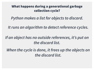 What happens during a generational garbage
collection cycle?
Python makes a list for objects to discard.
It runs an algorithm to detect reference cycles.
If an object has no outside references, it’s put on
the discard list.
When the cycle is done, it frees up the objects on
the discard list.
 