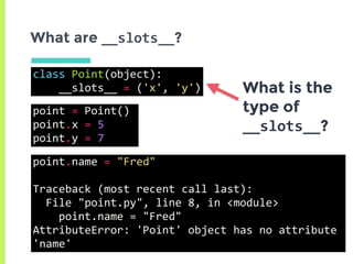 class	Point(object):	
				__slots__	=	('x',	'y')
What are __slots__?
What is the
type of
__slots__?
point.name	=	"Fred"	
Traceback	(most	recent	call	last):	
		File	"point.py",	line	8,	in	<module>	
				point.name	=	"Fred"	
AttributeError:	'Point'	object	has	no	attribute	
'name'
point	=	Point()	
point.x	=	5	
point.y	=	7
 