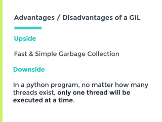 Upside
Fast & Simple Garbage Collection
Advantages / Disadvantages of a GIL
Downside
In a python program, no matter how many
threads exist, only one thread will be
executed at a time.
 