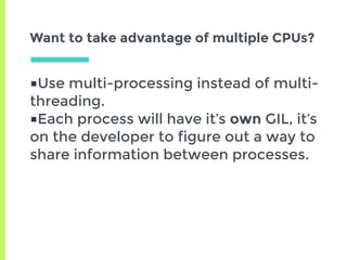 ■Use multi-processing instead of multi-
threading.
■Each process will have it’s own GIL, it’s
on the developer to figure out a way to
share information between processes.
Want to take advantage of multiple CPUs?
 