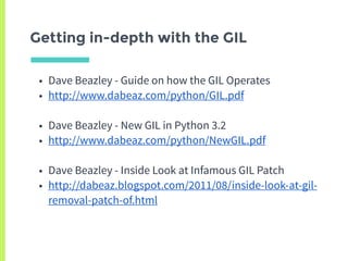 Getting in-depth with the GIL
• Dave Beazley - Guide on how the GIL Operates
• http://www.dabeaz.com/python/GIL.pdf
• Dave Beazley - New GIL in Python 3.2
• http://www.dabeaz.com/python/NewGIL.pdf
• Dave Beazley - Inside Look at Infamous GIL Patch
• http://dabeaz.blogspot.com/2011/08/inside-look-at-gil-
removal-patch-of.html
 