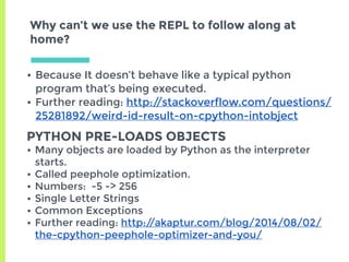 Why can’t we use the REPL to follow along at
home?
• Because It doesn’t behave like a typical python
program that’s being executed.
• Further reading: http://stackoverflow.com/questions/
25281892/weird-id-result-on-cpython-intobject
PYTHON PRE-LOADS OBJECTS
• Many objects are loaded by Python as the interpreter
starts.
• Called peephole optimization.
• Numbers: -5 -> 256
• Single Letter Strings
• Common Exceptions
• Further reading: http://akaptur.com/blog/2014/08/02/
the-cpython-peephole-optimizer-and-you/
 